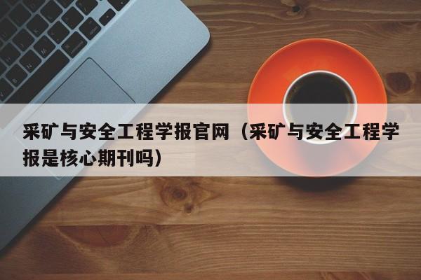 采矿与安全工程学报官网(采矿与安全工程学报是核心期刊吗)