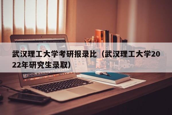 武汉理工大学考研报录比(武汉理工大学2022年研究生录取)