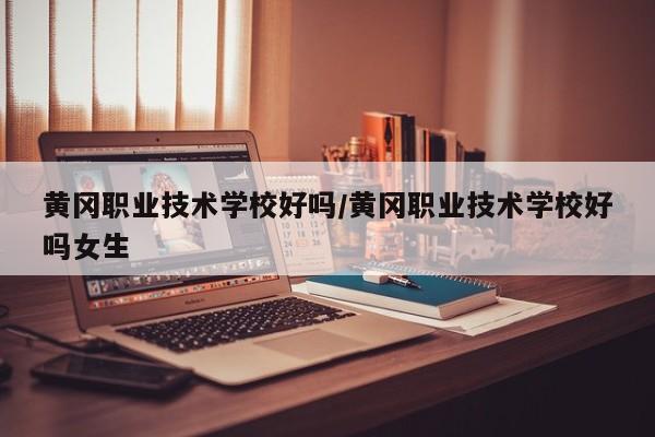 黄冈职业技术学校好吗/黄冈职业技术学校好吗女生