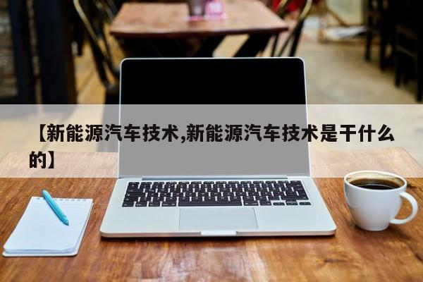【新能源汽车技术,新能源汽车技术是干什么的】