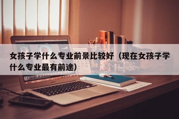 女孩子学什么专业前景比较好(现在女孩子学什么专业最有前途)