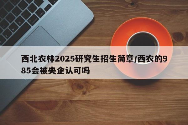 西北农林2025研究生招生简章/西农的985会被央企认可吗