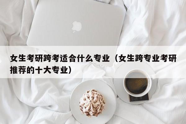 女生考研跨考适合什么专业(女生跨专业考研推荐的十大专业)