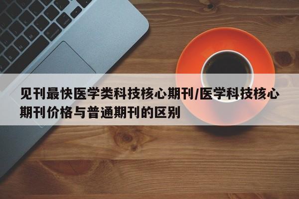 见刊最快医学类科技核心期刊/医学科技核心期刊价格与普通期刊的区别