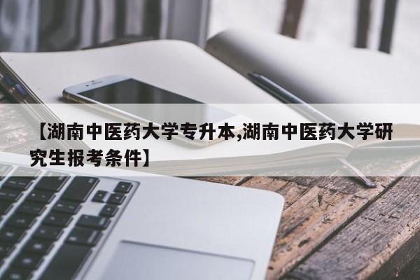 【湖南中医药大学专升本,湖南中医药大学研究生报考条件】