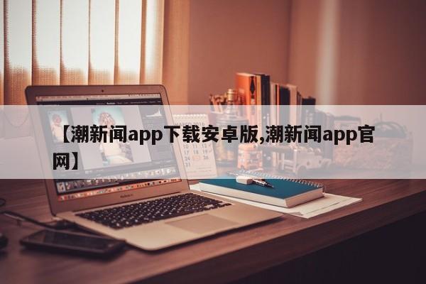 【潮新闻app下载安卓版,潮新闻app官网】