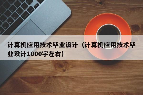 计算机应用技术毕业设计(计算机应用技术毕业设计1000字左右)