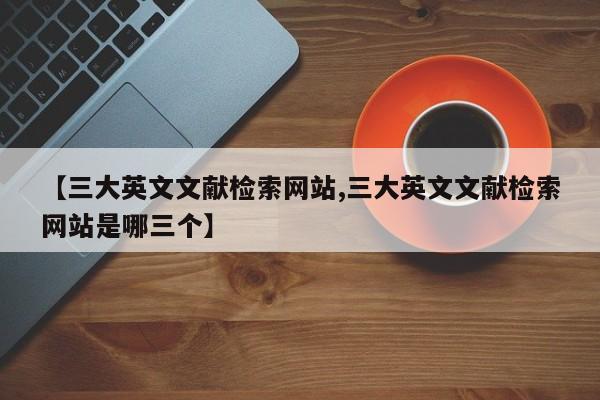 【三大英文文献检索网站,三大英文文献检索网站是哪三个】