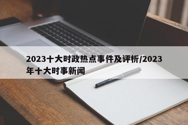 2023十大时政热点事件及评析/2023年十大时事新闻