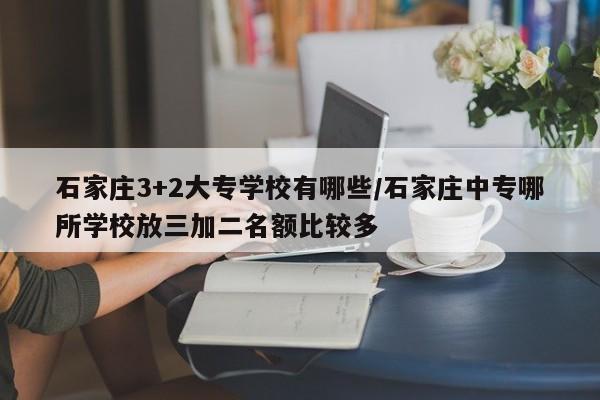 石家庄3+2大专学校有哪些/石家庄中专哪所学校放三加二名额比较多