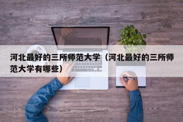 河北最好的三所师范大学(河北最好的三所师范大学有哪些)