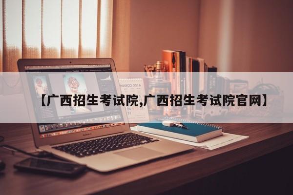【广西招生考试院,广西招生考试院官网】