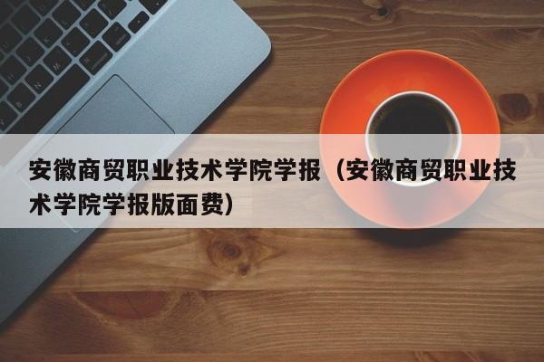 安徽商贸职业技术学院学报(安徽商贸职业技术学院学报版面费)