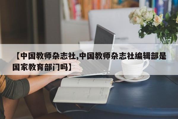 【中国教师杂志社,中国教师杂志社编辑部是国家教育部门吗】