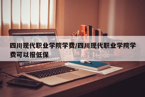 四川现代职业学院学费/四川现代职业学院学费可以报低保