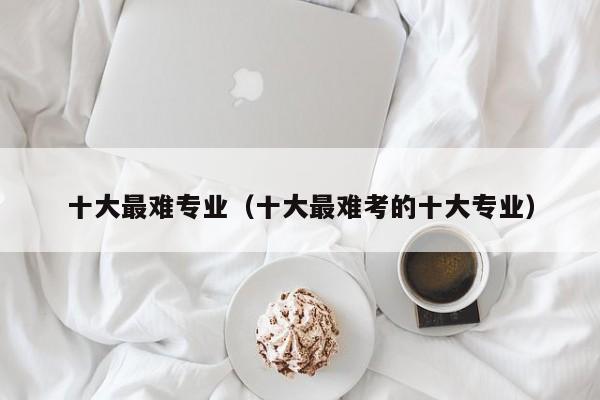 十大最难专业(十大最难考的十大专业)