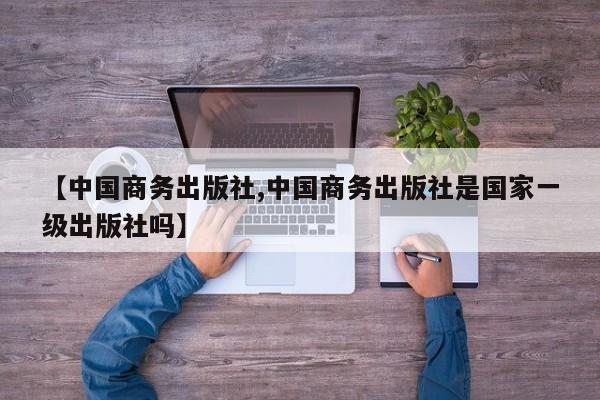 【中国商务出版社,中国商务出版社是国家一级出版社吗】