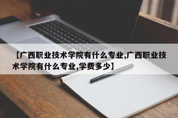 【广西职业技术学院有什么专业,广西职业技术学院有什么专业,学费多少】