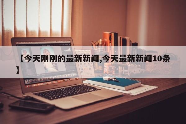 【今天刚刚的最新新闻,今天最新新闻10条】