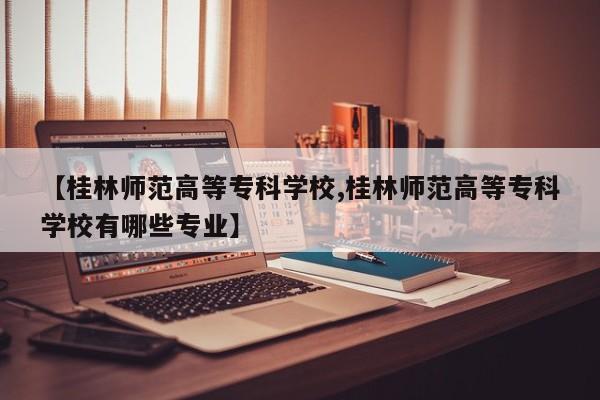 【桂林师范高等专科学校,桂林师范高等专科学校有哪些专业】