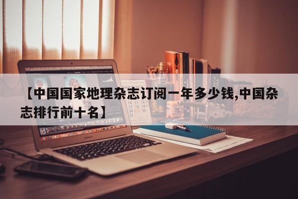 【中国国家地理杂志订阅一年多少钱,中国杂志排行前十名】
