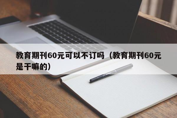 教育期刊60元可以不订吗(教育期刊60元是干嘛的)