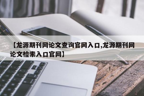 【龙源期刊网论文查询官网入口,龙源期刊网论文检索入口官网】