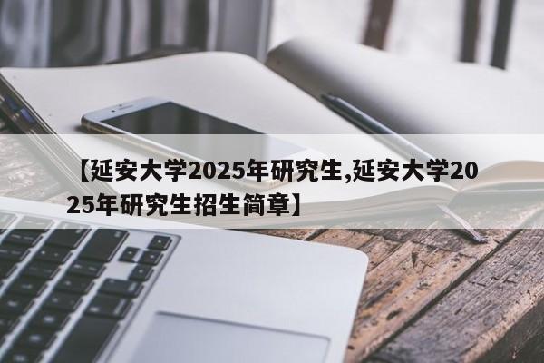 【延安大学2025年研究生,延安大学2025年研究生招生简章】