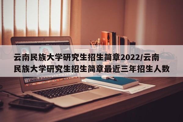云南民族大学研究生招生简章2022/云南民族大学研究生招生简章最近三年招生人数