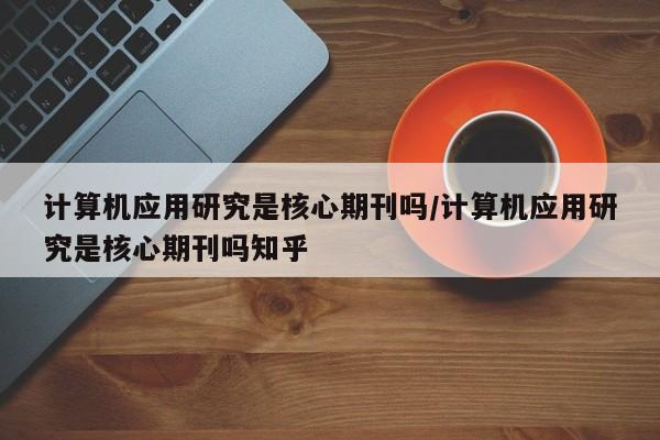 计算机应用研究是核心期刊吗/计算机应用研究是核心期刊吗知乎