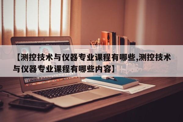 【测控技术与仪器专业课程有哪些,测控技术与仪器专业课程有哪些内容】
